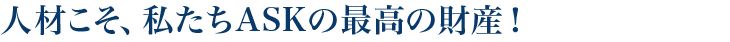 人材こそ、私たちASKの最高の財産!